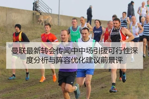 曼联最新转会传闻中中场引援可行性深度分析与阵容优化建议前景评
